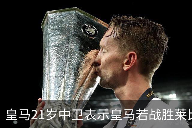 皇马21岁中卫表示皇马若战胜莱比锡，可接近欧冠8强，并欢迎中卫米利唐回归
