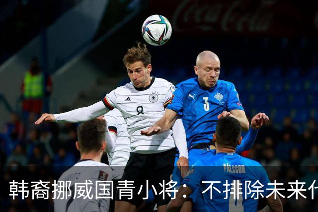 韩裔挪威国青小将：不排除未来代表韩国出战的可能；现阶段专注挪威